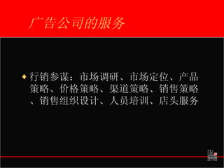 广告公司的服务 行销参谋：市场调研、市场定位、产品策略、价格策略、渠道策略、销售策略、销售组织设计、人员培训、店头服务 