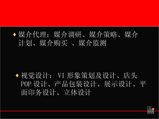 媒介代理：媒介调研、媒介策略、媒介计划、媒介购买 、媒介监测 视觉设计： VI 形象策划及设计、店头 POP 设计、产品包装设计、展示设计、平面印务设计、立体设计 