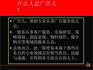 什么人是广告人 ？ 广告人，即指专业从事广告服务的人员。 一般系从事客户服务、市场研究、策略规划、创意表现、物料制作、媒介购买等领域的服务人员； 总体而言，此一称呼基本属于那些在各自的专业领域具有相当资历、技能与成就，并得到各方面公认的人士。   