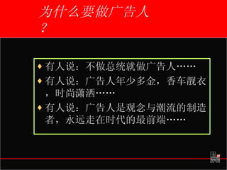 为什么要做广告人？ 有人说：不做总统就做广告人…… 有人说：广告人年少多金，香车靓衣，时尚潇洒…… 有人说：广告人是观念与潮流的制造者，永远走在时代的最前端……   