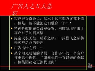 广告人之 N 大悲哀 客户很兴奋地说：基本上这三套方案都不错，但是，能不能把它们融合一下？！ 精神抖擞地在会议室提案，同时发现错带了客户对手的提案稿 提案天衣无缝，精彩之极，口沫横飞之际传来客户老总的鼾声 广告出错之后…… 某个阳光明媚的早晨，合作多年的一个客户打电话告诉你：“谢谢你们一直以来的贡献，但集团决定更换代理商” 