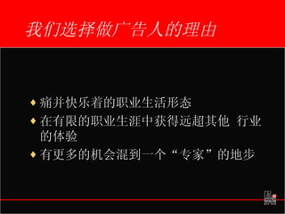 我们选择做广告人的理由 痛并快乐着的职业生活形态 在有限的职业生涯中获得远超其他 行业的体验 有更多的机会混到一个“专家”的地步 