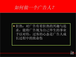 如何做一个广告人？ 狂热：对广告有着狂热的兴趣与追求，能将广告视为自己毕生的事业予以对待，过客的心态是广告人成长过程中的致命伤 