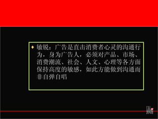 敏锐：广告是直击消费者心灵的沟通行为，身为广告人，必须对产品、市场、消费潮流、社会、人文、心理等各方面保持高度的敏感，如此方能做到沟通而非自弹自唱  