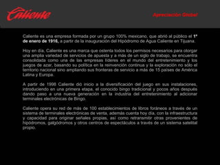 Apreciación Global Caliente es una empresa formada por un grupo 100% mexicano, que abrió al público el  1º de enero de 1916,   a partir de la inauguración del Hipódromo de Agua Caliente en Tijuana.  Hoy en día, Caliente es una marca que ostenta todos los permisos necesarios para otorgar una amplia variedad de servicios de apuesta y a más de un siglo de trabajo, se encuentra consolidada como una de las empresas líderes en el mundo del entretenimiento y los juegos de azar,  basando su política en la reinvención continua y la exploración no sólo el territorio nacional sino ampliando sus fronteras de servicio a más de 15 países de América Latina y Europa. A partir de 1998 Caliente dió inicio a la diversificación del juego en sus instalaciones, introduciendo en una primera etapa, el conocido bingo tradicional y pocos años después dando paso a una nueva generación en la industria del entretenimiento al adicionar terminales electrónicas de Bingo.  Caliente opera su red de más de 100 establecimientos de libros foráneos a través de un sistema de terminales electrónicas de venta, además cuenta hoy día, con la infraestructura y capacidad para originar señales propias, así como retransmitir otras provenientes de hipódromos, galgódromos y otros centros de espectáculos a través de un sistema satelital propio.  