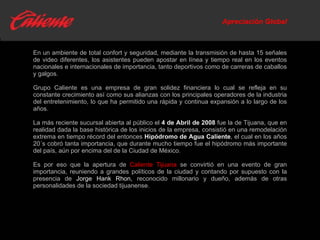 Apreciación Global En un ambiente de total confort y seguridad, mediante la transmisión de hasta 15 señales de video diferentes, los asistentes pueden apostar en línea y tiempo real en los eventos nacionales e internacionales de importancia, tanto deportivos como de carreras de caballos y galgos. Grupo Caliente es una empresa de gran solidez financiera lo cual se refleja en su constante crecimiento así como sus alianzas con los principales operadores de la industria del entretenimiento, lo que ha permitido una rápida y continua expansión a lo largo de los años. La más reciente sucursal abierta al público el  4 de Abril de 2008  fue la de Tijuana, que en realidad dada la base histórica de los inicios de la empresa, consistió en una remodelación extrema en tiempo récord del entonces  Hipódromo de Agua Caliente , el cual en los años 20´s cobró tanta importancia, que durante mucho tiempo fue el hipódromo más importante del país, aún por encima del de la Ciudad de México. Es por eso que la apertura de  Caliente Tijuana  se convirtió en una evento de gran importancia, reuniendo a grandes políticos de la ciudad y contando por supuesto con la presencia de  Jorge Hank Rhon,  reconocido millonario y dueño, además de otras personalidades de la sociedad tijuanense. 