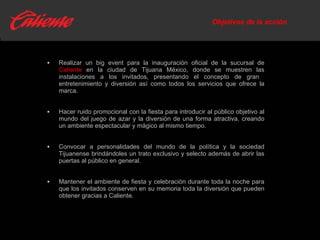 Objetivos de la acción Realizar un big event para la inauguración oficial de la sucursal de  Caliente  en la ciudad de Tijuana México, donde se muestren las instalaciones a los invitados, presentando el concepto de gran  entretenimiento y diversión así como todos los servicios que ofrece la marca. Hacer ruido promocional con la fiesta para introducir al público objetivo al mundo del juego de azar y la diversión de una forma atractiva, creando un ambiente espectacular y mágico al mismo tiempo. Convocar a personalidades del mundo de la política y la sociedad Tijuanense brindándoles un trato exclusivo y selecto además de abrir las puertas al público en general. Mantener el ambiente de fiesta y celebración durante toda la noche para que los invitados conserven en su memoria toda la diversión que pueden obtener gracias a Caliente. 