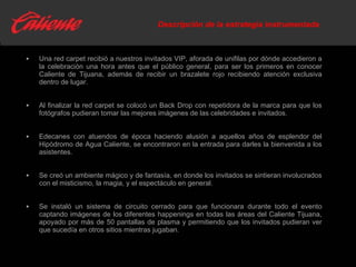 Descripción de la estrategia instrumentada Una red carpet recibió a nuestros invitados VIP, aforada de unifilas por dónde accedieron a la celebración una hora antes que el público general, para ser los primeros en conocer Caliente de Tijuana, además de recibir un brazalete rojo  recibiendo atención exclusiva dentro de lugar. Al finalizar la red carpet se colocó un Back Drop con repetidora de la marca para que los fotógrafos pudieran tomar las mejores imágenes de las celebridades e invitados. Edecanes con atuendos de época haciendo alusión a aquellos años de esplendor del Hipódromo de Agua Caliente, se encontraron en la entrada para darles la bienvenida a los asistentes. Se creó un ambiente mágico y de fantasía, en donde los invitados se sintieran involucrados con el misticismo, la magia, y el espectáculo en general. Se instaló un sistema de circuito cerrado para que funcionara durante todo el evento captando imágenes de los diferentes happenings en todas las áreas del Caliente Tijuana, apoyado por más de 50 pantallas de plasma y permitiendo que los invitados pudieran ver que sucedía en otros sitios mientras jugaban. 
