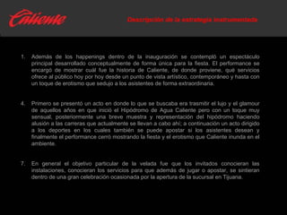 Descripción de la estrategia instrumentada Además de los happenings dentro de la inauguración se contempló un espectáculo principal desarrollado conceptualmente de forma única para la fiesta. El performance se encargó de mostrar cuál fue la historia de Caliente, de donde proviene, qué servicios ofrece al público hoy por hoy desde un punto de vista artístico, contemporáneo y hasta con un toque de erotismo que sedujo a los asistentes de forma extraordinaria. Primero se presentó un acto en donde lo que se buscaba era trasmitir el lujo y el glamour de aquellos años en que inició el Hipódromo de Agua Caliente pero con un toque muy sensual, posteriormente una breve muestra y representación del hipódromo haciendo alusión a las carreras que actualmente se llevan a cabo ahí; a continuación un acto dirigido a los deportes en los cuales también se puede apostar si los asistentes desean y finalmente el performance cerró mostrando la fiesta y el erotismo que Caliente inunda en el ambiente. En general el objetivo particular de la velada fue que los invitados conocieran las instalaciones, conocieran los servicios para que además de jugar o apostar, se sintieran dentro de una gran celebración ocasionada por la apertura de la sucursal en Tijuana. 
