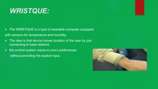 WRISTQUE:
 The WRISTQUE is a type of wearable computer equipped
with sensors for temperature and humidity.
 The idea is that device knows location of the user by just
connecting to base stations.
 the control system reacts to one’s preferences
without providing the explicit input.
 