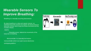 Wearable Sensors To
Improve Breathing:
Breathing is a naturally occurring phenomenon.
By deep breathing in a slow and regular manner, our
heartbeat becomes smooth and regular, the blood pressure
becomes normal, which drops the stress hormones and the
muscles relaxes.
PARTS :
Wearable sensor: detects the movements of the
body due to breathing
Microcontroller: It is basically the Arduino
microcontroller which is an open source electronics
prototyping platform
 