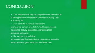 CONCLUSION:
 This paper is basically the comprehensive view of most
of the applications of wearable biosensors usually used
in our daily life.
 As it consists of various applications
such as ring sensor, smart shirt, health care, wound
monitoring, activity recognition, preventing road
accidents and so on.
 So, we can conclude that
from sports and fitness to clinical diagnostics, wearable
sensors have a great impact on the future care.
 