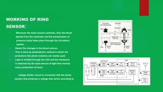 WORKING OF RING
SENSOR:
 Whenever the heart muscle contracts, then the blood
ejected from the ventricles and the transmission of
pressure pulse takes place through the circulatory
system.
 Detect the changes in the blood volume.
 This is done by photoelectric method in which the
conductors like photo resistors are mainly used.
 Light is emitted through the LED and the resistance
is observed by the total amount of light that reaches
every contraction of heart.
 voltage divider circuit is connected with the photo
resistor that produces a voltage that varies according to
 