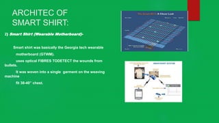 ARCHITEC OF
SMART SHIRT:
2) Smart Shirt (Wearable Motherboard)-
Smart shirt was basically the Georgia tech wearable
motherboard (GTWM).
uses optical FIBRES TODETECT the wounds from
bullets.
It was woven into a single garment on the weaving
machine
fit 38-40” chest.
 