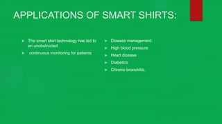 APPLICATIONS OF SMART SHIRTS:
 The smart shirt technology has led to
an unobstructed
 continuous monitoring for patients
 Disease management:
 High blood pressure
 Heart disease
 Diabetics
 Chronic bronchitis.
 