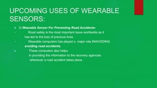 UPCOMING USES OF WEARABLE
SENSORS:
 3) Wearable Sensor For Preventing Road Accidents-
 Road safety is the most important issue worldwide as it
has led to the loss of precious lives.
 Wearable computers has played a major role INAVOIDING
avoiding road accidents.
 These computers also helps
in providing the information to the recovery agencies
whenever a road accident takes place.
 