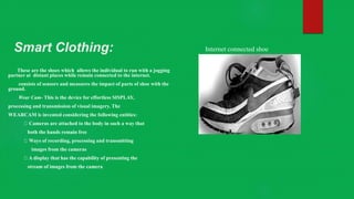 Smart Clothing:
These are the shoes which allows the individual to run with a jogging
partner at distant places while remain connected to the internet.
consists of sensors and measures the impact of parts of shoe with the
ground.
Wear Cam- This is the device for effortless SISPLAY,
processing and transmission of visual imagery. The
WEARCAM is invented considering the following entities:
Cameras are attached to the body in such a way that
both the hands remain free
Ways of recording, processing and transmitting
images from the cameras
A display that has the capability of presenting the
stream of images from the camera
Internet connected shoe
 