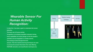 Wearable Sensor For
Human Activity
Recognition:
In daily life, it has been a goal to understand the human
Activities.
The basic aim of human activity
recognition is to develop wearable computers having
same capabilities as human beings so that the people’s
activities can be recognized in a simple manner.
The sensing is done through low level
sensors. Then the machine learning techniques are used
to process the sensed information like noise filtering,
FEATURE extraction and classification techniques etc.
 