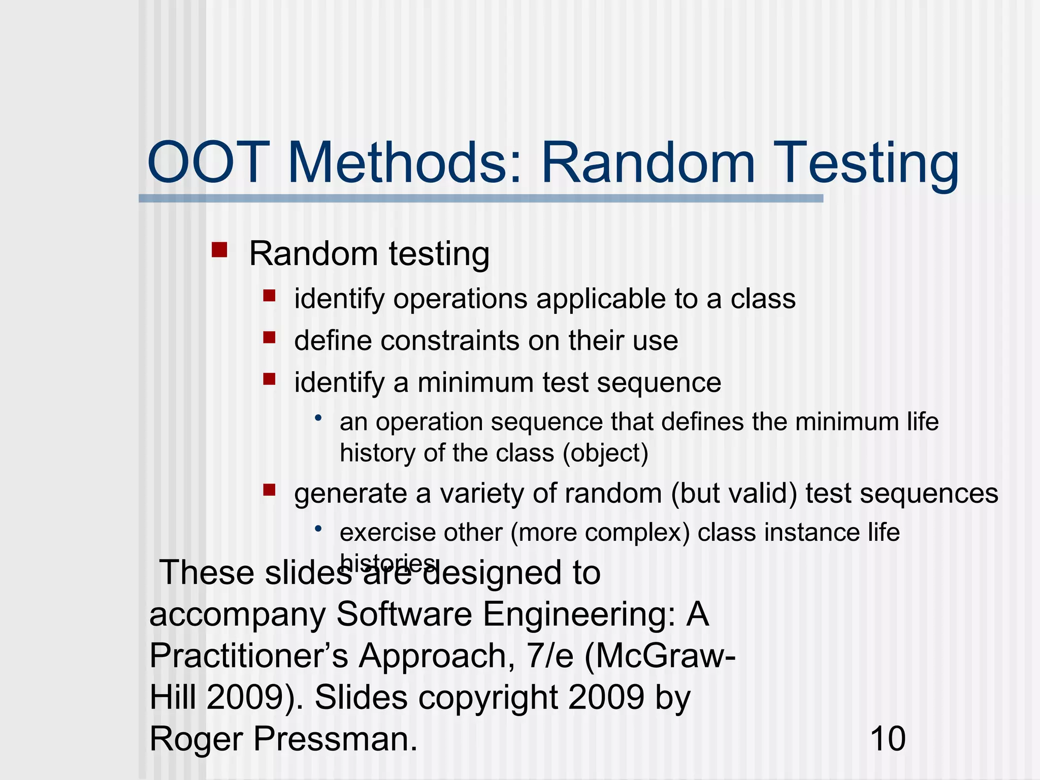 OOT Methods: Random Testing
      Random testing
          identify operations applicable to a class
          define constraints on their use
          identify a minimum test sequence
            • an operation sequence that defines the minimum life
              history of the class (object)
          generate a variety of random (but valid) test sequences
           • exercise other (more complex) class instance life
 These slides are designed to
             histories

accompany Software Engineering: A
Practitioner’s Approach, 7/e (McGraw-
Hill 2009). Slides copyright 2009 by
Roger Pressman.                                            10
 