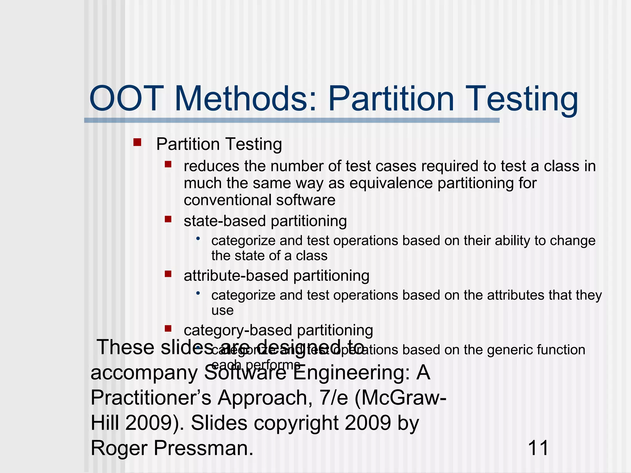 OOT Methods: Partition Testing
         Partition Testing
              reduces the number of test cases required to test a class in
               much the same way as equivalence partitioning for
               conventional software
              state-based partitioning
                • categorize and test operations based on their ability to change
                  the state of a class
              attribute-based partitioning
                • categorize and test operations based on the attributes that they
                  use
              category-based partitioning
 These slidescategorize and test operations based on the generic function
            • are designed to
              each performs
accompany Software Engineering: A
Practitioner’s Approach, 7/e (McGraw-
Hill 2009). Slides copyright 2009 by
Roger Pressman.                                                11
 