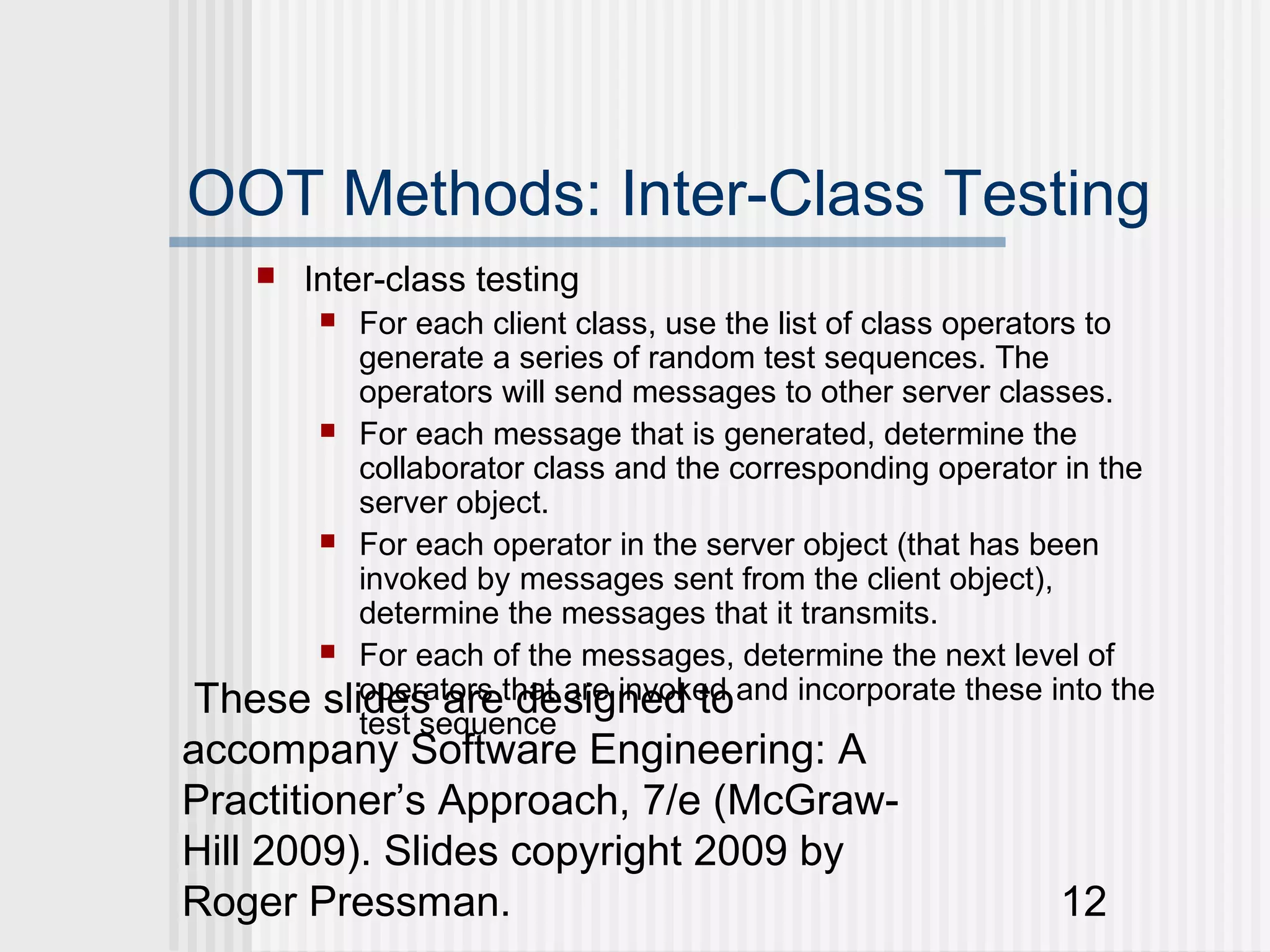 OOT Methods: Inter-Class Testing
       Inter-class testing
         
         For each client class, use the list of class operators to
         generate a series of random test sequences. The
         operators will send messages to other server classes.
       For each message that is generated, determine the
         collaborator class and the corresponding operator in the
         server object.
       For each operator in the server object (that has been
         invoked by messages sent from the client object),
         determine the messages that it transmits.
       For each of the messages, determine the next level of

These slides arethat are invoked and incorporate these into the
         operators designed to
         test sequence
accompany Software Engineering: A
Practitioner’s Approach, 7/e (McGraw-
Hill 2009). Slides copyright 2009 by
Roger Pressman.                                            12
 