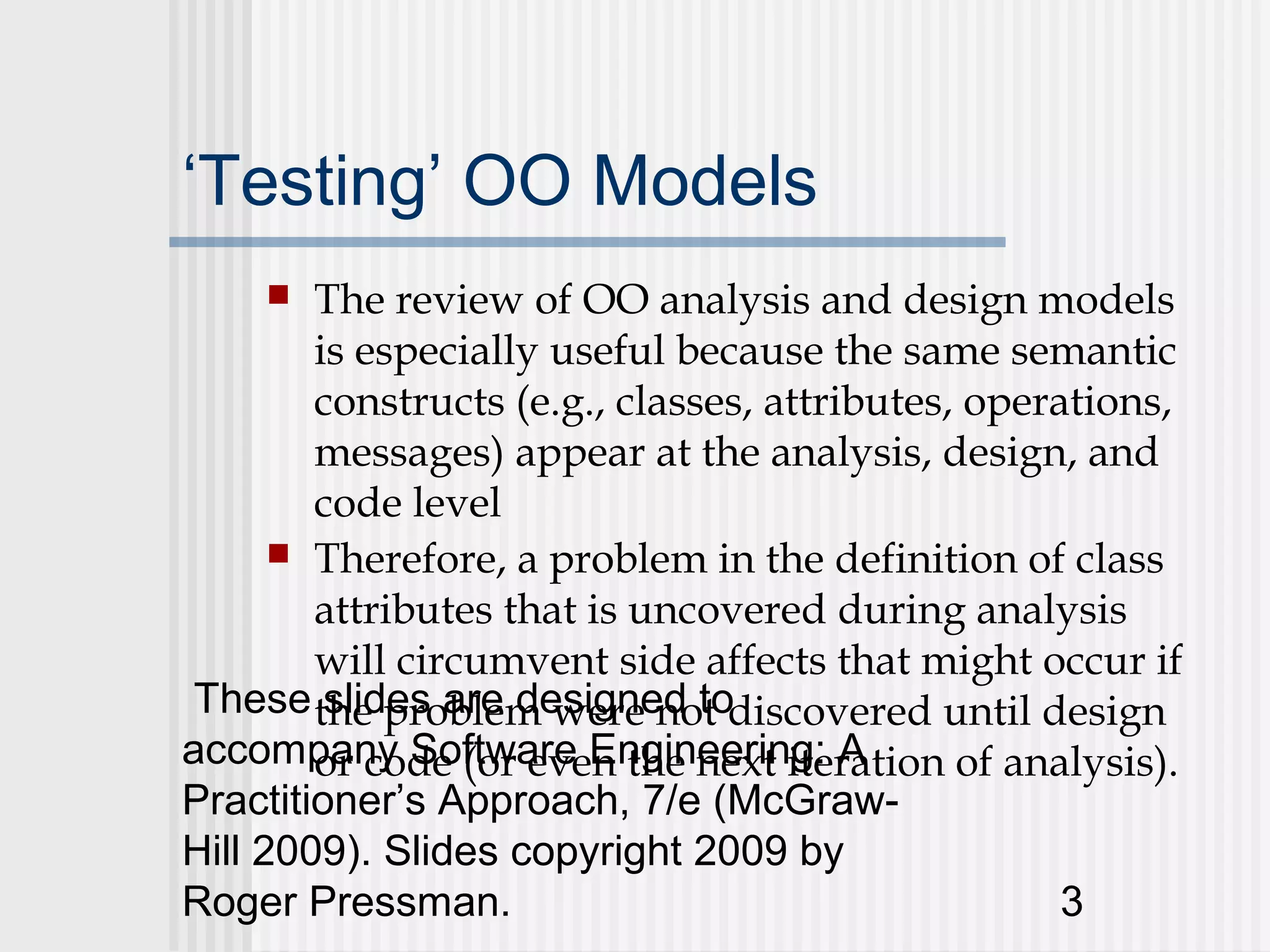 ‘Testing’ OO Models
       The review of OO analysis and design models
        is especially useful because the same semantic
        constructs (e.g., classes, attributes, operations,
        messages) appear at the analysis, design, and
        code level
       Therefore, a problem in the definition of class
        attributes that is uncovered during analysis
        will circumvent side affects that might occur if
 These the problem were not discovered until design
         slides are designed to
accompany Software Engineering: A
        or code (or even the next iteration of analysis).
Practitioner’s Approach, 7/e (McGraw-
Hill 2009). Slides copyright 2009 by
Roger Pressman.                                     3
 