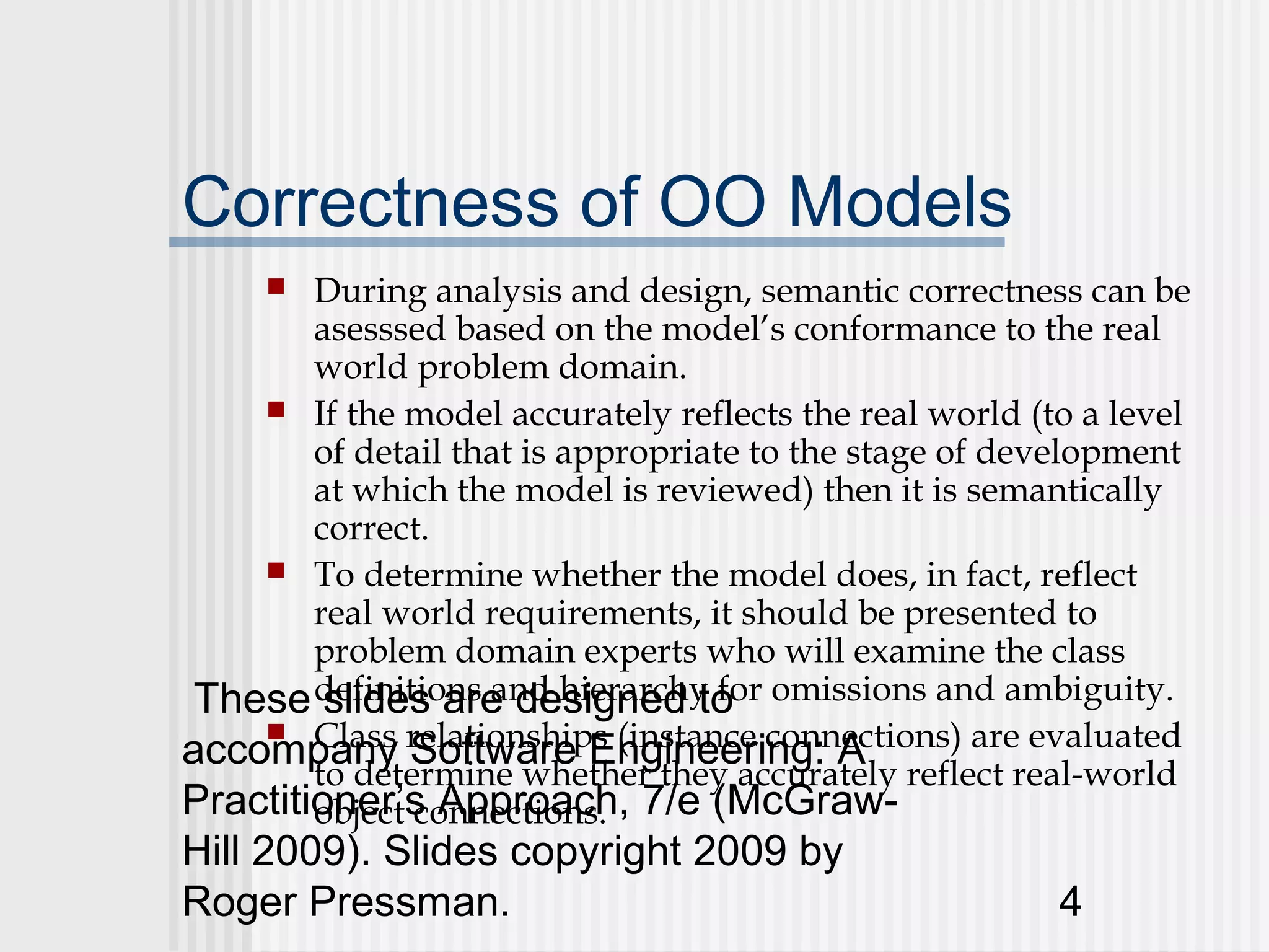 Correctness of OO Models
       During analysis and design, semantic correctness can be
        asesssed based on the model’s conformance to the real
        world problem domain.
     If the model accurately reflects the real world (to a level
        of detail that is appropriate to the stage of development
        at which the model is reviewed) then it is semantically
        correct.
     To determine whether the model does, in fact, reflect
        real world requirements, it should be presented to
        problem domain experts who will examine the class
 These definitions and hierarchy for omissions and ambiguity.
         slides are designed to
accompany relationships (instance connections) are evaluated
     Class
               Software Engineering: A
        to determine whether they accurately reflect real-world
Practitioner’s Approach, 7/e (McGraw-
        object connections.
Hill 2009). Slides copyright 2009 by
Roger Pressman.                                         4
 