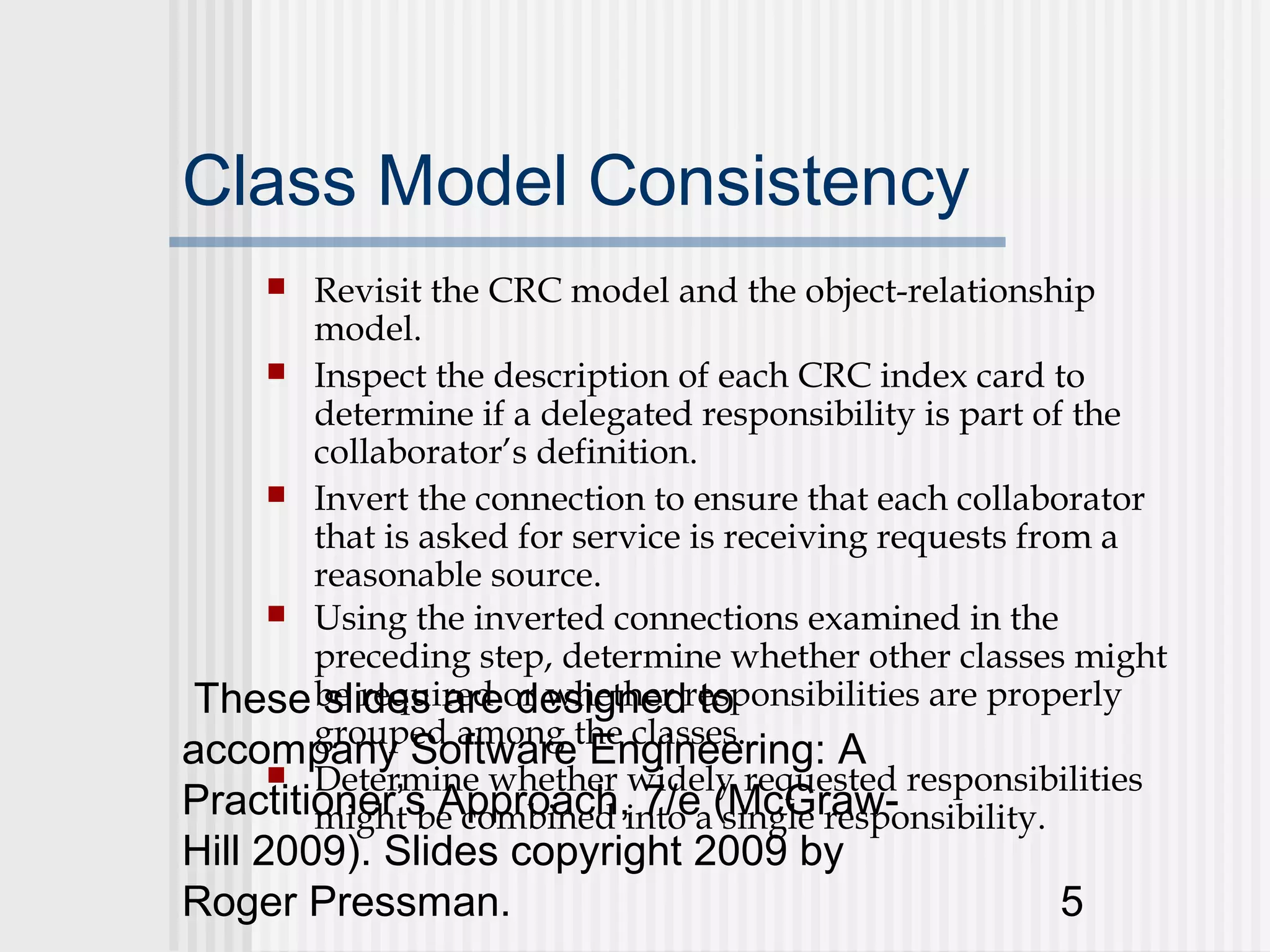 Class Model Consistency
       Revisit the CRC model and the object-relationship
        model.
     Inspect the description of each CRC index card to
        determine if a delegated responsibility is part of the
        collaborator’s definition.
     Invert the connection to ensure that each collaborator
        that is asked for service is receiving requests from a
        reasonable source.
     Using the inverted connections examined in the
        preceding step, determine whether other classes might
 These be required or whether responsibilities are properly
         slides are designed to
accompany Softwarethe classes.
        grouped among
                           Engineering: A
     Determine whether widely requested responsibilities
Practitioner’s Approach,into a(McGraw-
        might be combined 7/e single responsibility.
Hill 2009). Slides copyright 2009 by
Roger Pressman.                                        5
 