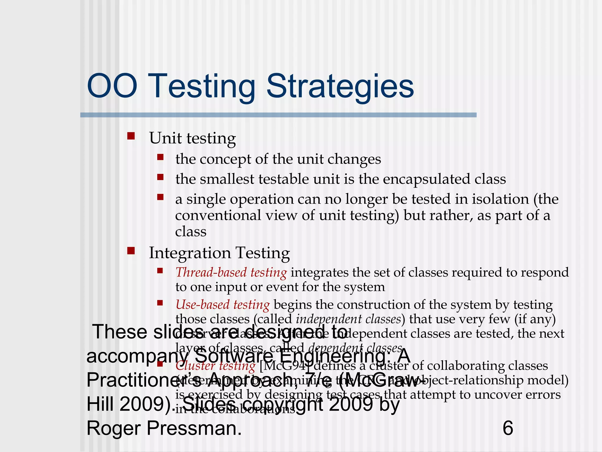 OO Testing Strategies
         Unit testing
              the concept of the unit changes
              the smallest testable unit is the encapsulated class
              a single operation can no longer be tested in isolation (the
               conventional view of unit testing) but rather, as part of a
               class
         Integration Testing
           Thread-based testing integrates the set of classes required to respond
           
           to one input or event for the system
          Use-based testing begins the construction of the system by testing
           those classes (called independent classes) that use very few (if any)
 These slides are designed to
           of server classes. After the independent classes are tested, the next
           layer of classes, called dependent classes
accompany Software Engineering: A of collaborating classes
          Cluster testing [McG94] defines a cluster

Practitioner’s Approach, 7/e the CRC and object-relationship model)
           (determined by examining (McGraw-
           is exercised by designing test cases that attempt to uncover errors
Hill 2009).in the collaborations.
             Slides copyright 2009 by
Roger Pressman.                                                      6
 