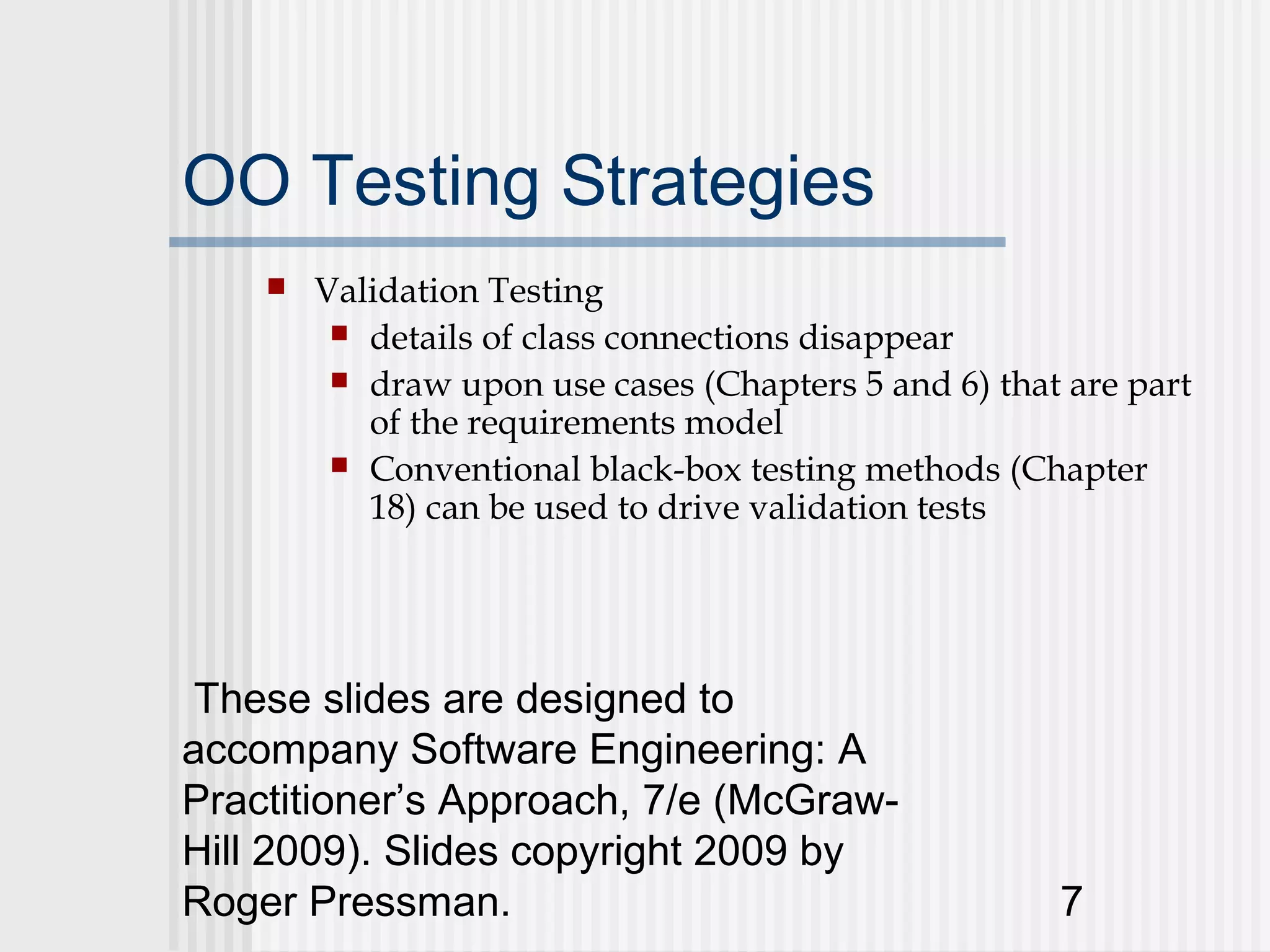 OO Testing Strategies
       Validation Testing
          details of class connections disappear
          draw upon use cases (Chapters 5 and 6) that are part
           of the requirements model
          Conventional black-box testing methods (Chapter
           18) can be used to drive validation tests




 These slides are designed to
accompany Software Engineering: A
Practitioner’s Approach, 7/e (McGraw-
Hill 2009). Slides copyright 2009 by
Roger Pressman.                                       7
 