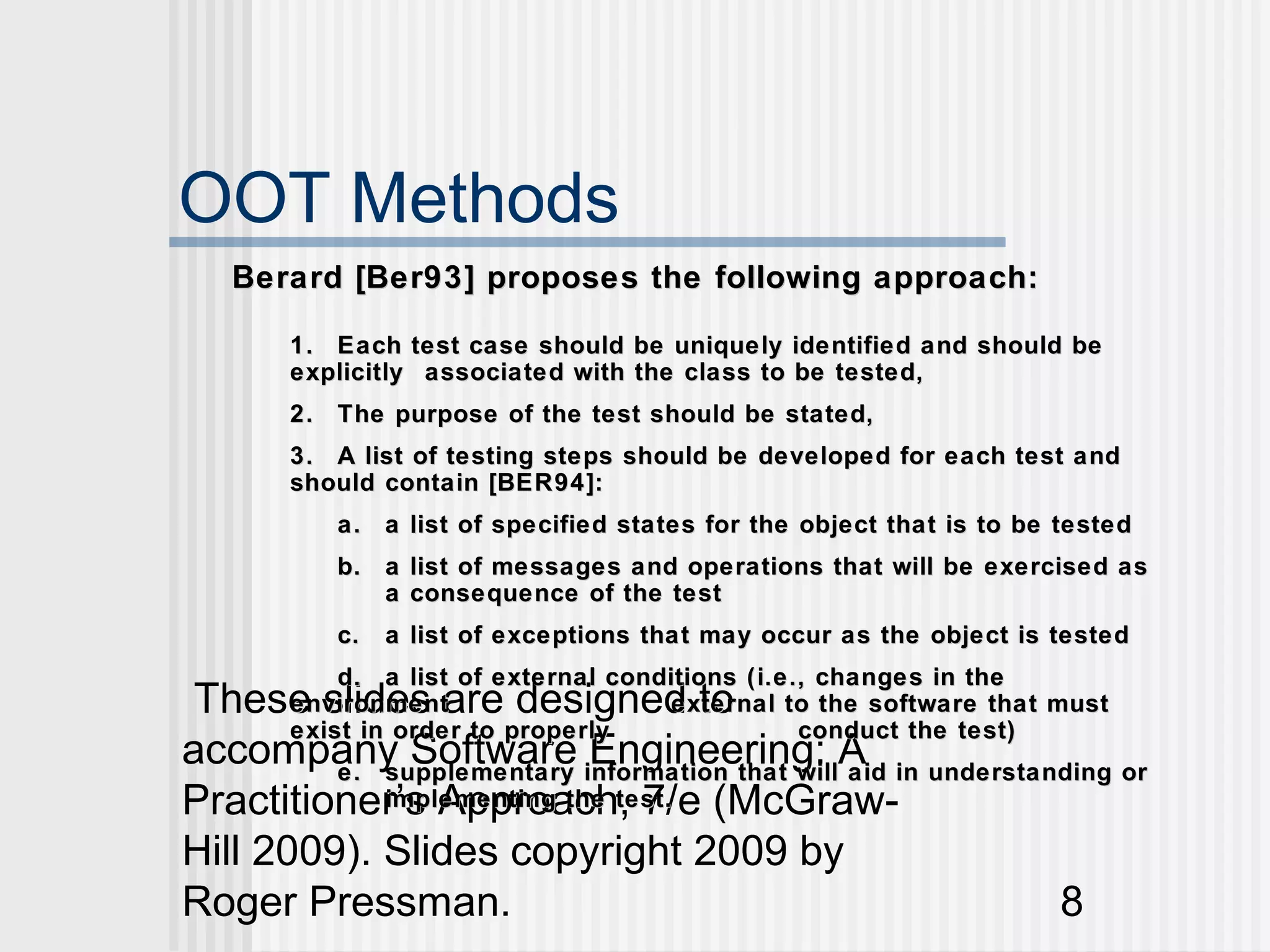 OOT Methods
   Berard [Ber93] proposes the following approach:

      1. Each test case should be uniquely identified and should be
      explicitly associated with the class to be tested,
      2. The purpose of the test should be stated,
      3. A list of testing steps should be developed for each test and
      should contain [BER94]:
         a. a list of specified states for the object that is to be tested
         b. a list of messages and operations that will be exercised as
            a consequence of the test
         c.   a list of exceptions that may occur as the object is tested
          d. a list of external conditions (i.e., changes in the
 These slides are designed to
      environment                   external to the software that must
      exist in order to properly                conduct the test)
accompany Software information that willA in understanding or
         e. supplementary
                           Engineering: aid
Practitioner’s Approach, 7/e (McGraw-
            implementing the test.

Hill 2009). Slides copyright 2009 by
Roger Pressman.                                       8
 