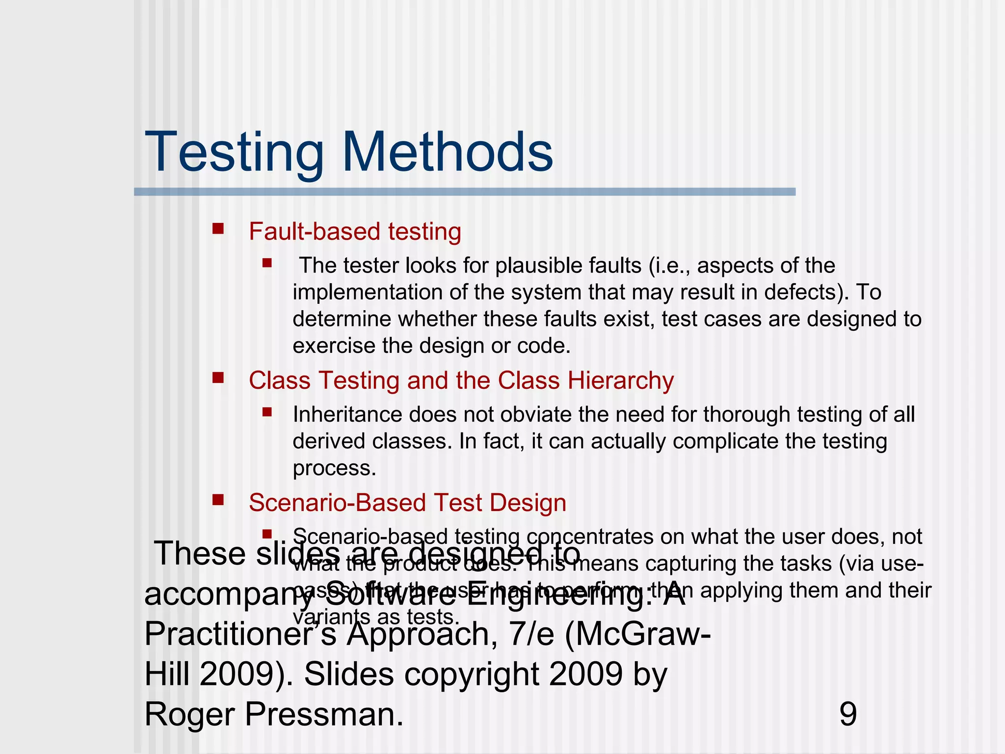 Testing Methods
         Fault-based testing
               The tester looks for plausible faults (i.e., aspects of the
               implementation of the system that may result in defects). To
               determine whether these faults exist, test cases are designed to
               exercise the design or code.
         Class Testing and the Class Hierarchy
              Inheritance does not obviate the need for thorough testing of all
               derived classes. In fact, it can actually complicate the testing
               process.
         Scenario-Based Test Design
           
          Scenario-based testing concentrates on what the user does, not
 These slides the product does. This means capturing the tasks (via use-
          what are designed to
accompany Software Engineering:then applying them and their
          cases) that the user has to perform, A
          variants as tests.
Practitioner’s Approach, 7/e (McGraw-
Hill 2009). Slides copyright 2009 by
Roger Pressman.                                                         9
 