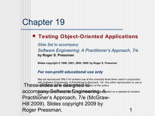 Chapter 19
         Testing Object-Oriented Applications
          Slide Set to accompany
          Software Engineering: A Practitioner’s Approach, 7/e
          by Roger S. Pressman

          Slides copyright © 1996, 2001, 2005, 2009 by Roger S. Pressman


          For non-profit educational use only
          May be reproduced ONLY for student use at the university level when used in conjunction
          with Software Engineering: A Practitioner's Approach, 7/e. Any other reproduction or use is
 These slides are designed to
          prohibited without the express written permission of the author.

accompany Software Engineering: A on a website for student
        All copyright information MUST appear if these slides are posted
        use.
Practitioner’s Approach, 7/e (McGraw-
Hill 2009). Slides copyright 2009 by
Roger Pressman.                                                          1
 