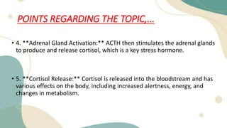 POINTS REGARDING THE TOPIC,...
• 4. **Adrenal Gland Activation:** ACTH then stimulates the adrenal glands
to produce and release cortisol, which is a key stress hormone.
• 5. **Cortisol Release:** Cortisol is released into the bloodstream and has
various effects on the body, including increased alertness, energy, and
changes in metabolism.
 