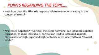 POINTS REGARDING THE TOPIC,...
• Now, how does this HPA axis response relate to emotional eating in the
context of stress?
• *Increased Appetite:** Cortisol, the stress hormone, can influence appetite
regulation. In some individuals, cortisol can lead to increased appetite,
particularly for high-sugar and high-fat foods, often referred to as “comfort
foods.”
 