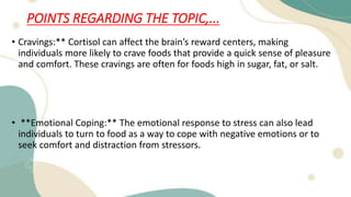 POINTS REGARDING THE TOPIC,...
• Cravings:** Cortisol can affect the brain’s reward centers, making
individuals more likely to crave foods that provide a quick sense of pleasure
and comfort. These cravings are often for foods high in sugar, fat, or salt.
• **Emotional Coping:** The emotional response to stress can also lead
individuals to turn to food as a way to cope with negative emotions or to
seek comfort and distraction from stressors.
 