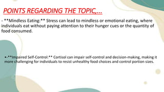 POINTS REGARDING THE TOPIC,...
- **Mindless Eating:** Stress can lead to mindless or emotional eating, where
individuals eat without paying attention to their hunger cues or the quantity of
food consumed.
•-**Impaired Self-Control:** Cortisol can impair self-control and decision-making, making it
more challenging for individuals to resist unhealthy food choices and control portion sizes.
 