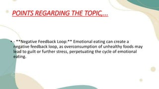 POINTS REGARDING THE TOPIC,...
• - **Negative Feedback Loop:** Emotional eating can create a
negative feedback loop, as overconsumption of unhealthy foods may
lead to guilt or further stress, perpetuating the cycle of emotional
eating.
 