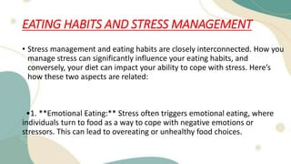 EATING HABITS AND STRESS MANAGEMENT
• Stress management and eating habits are closely interconnected. How you
manage stress can significantly influence your eating habits, and
conversely, your diet can impact your ability to cope with stress. Here’s
how these two aspects are related:
•1. **Emotional Eating:** Stress often triggers emotional eating, where
individuals turn to food as a way to cope with negative emotions or
stressors. This can lead to overeating or unhealthy food choices.
 