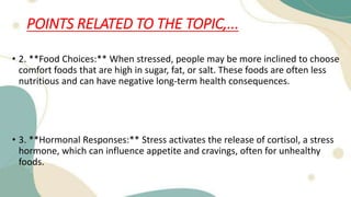 POINTS RELATED TO THE TOPIC,...
• 2. **Food Choices:** When stressed, people may be more inclined to choose
comfort foods that are high in sugar, fat, or salt. These foods are often less
nutritious and can have negative long-term health consequences.
• 3. **Hormonal Responses:** Stress activates the release of cortisol, a stress
hormone, which can influence appetite and cravings, often for unhealthy
foods.
 