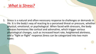 What is Stress?
1. Stress is a natural and often necessary response to challenges or demands in
life. It is the body's way of reacting to a perceived threat or pressure, whether
physical, emotional, or psychological. When faced with stressors, the body
releases hormones like cortisol and adrenaline, which trigger various
physiological changes, such as increased heart rate, heightened alertness,
and a "fight or flight" response.Stress can be categorized into two main
types:
 