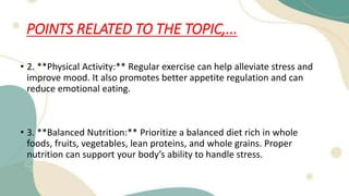 POINTS RELATED TO THE TOPIC,...
• 2. **Physical Activity:** Regular exercise can help alleviate stress and
improve mood. It also promotes better appetite regulation and can
reduce emotional eating.
• 3. **Balanced Nutrition:** Prioritize a balanced diet rich in whole
foods, fruits, vegetables, lean proteins, and whole grains. Proper
nutrition can support your body’s ability to handle stress.
 