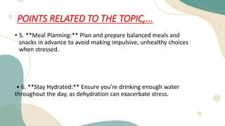 POINTS RELATED TO THE TOPIC,...
• 5. **Meal Planning:** Plan and prepare balanced meals and
snacks in advance to avoid making impulsive, unhealthy choices
when stressed.
• 6. **Stay Hydrated:** Ensure you’re drinking enough water
throughout the day, as dehydration can exacerbate stress.
 