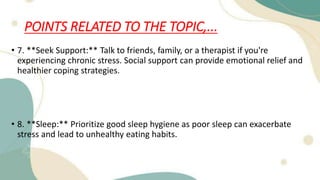POINTS RELATED TO THE TOPIC,...
• 7. **Seek Support:** Talk to friends, family, or a therapist if you're
experiencing chronic stress. Social support can provide emotional relief and
healthier coping strategies.
• 8. **Sleep:** Prioritize good sleep hygiene as poor sleep can exacerbate
stress and lead to unhealthy eating habits.
 