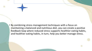 • By combining stress management techniques with a focus on
maintaining a balanced and nutritious diet, you can create a positive
feedback loop where reduced stress supports healthier eating habits,
and healthier eating habits, in turn, help you better manage stress.
 