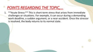 POINTS REGARDING THE TOPIC,...
1. **Acute Stress:** This is short-term stress that arises from immediate
challenges or situations. For example, it can occur during a demanding
work deadline, a sudden argument, or a near-accident. Once the stressor
is resolved, the body returns to its normal state.
 