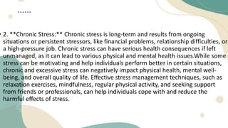 ......
• 2. **Chronic Stress:** Chronic stress is long-term and results from ongoing
situations or persistent stressors, like financial problems, relationship difficulties, or
a high-pressure job. Chronic stress can have serious health consequences if left
unmanaged, as it can lead to various physical and mental health issues.While some
stress can be motivating and help individuals perform better in certain situations,
chronic and excessive stress can negatively impact physical health, mental well-
being, and overall quality of life. Effective stress management techniques, such as
relaxation exercises, mindfulness, regular physical activity, and seeking support
from friends or professionals, can help individuals cope with and reduce the
harmful effects of stress.
 
