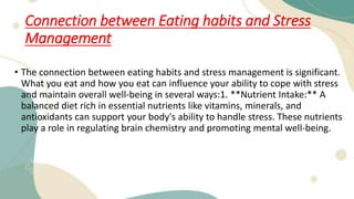 Connection between Eating habits and Stress
Management
• The connection between eating habits and stress management is significant.
What you eat and how you eat can influence your ability to cope with stress
and maintain overall well-being in several ways:1. **Nutrient Intake:** A
balanced diet rich in essential nutrients like vitamins, minerals, and
antioxidants can support your body's ability to handle stress. These nutrients
play a role in regulating brain chemistry and promoting mental well-being.
 