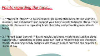 Points regarding the topic,...
• 1. **Nutrient Intake:** A balanced diet rich in essential nutrients like vitamins,
minerals, and antioxidants can support your body’s ability to handle stress. These
nutrients play a role in regulating brain chemistry and promoting mental well-
being.
• 2. **Blood Sugar Control:** Eating regular, balanced meals helps stabilize blood
sugar levels. Fluctuations in blood sugar can lead to mood swings and increased
stress. Maintaining steady energy levels through proper nutrition can help keep
stress at bay.
 