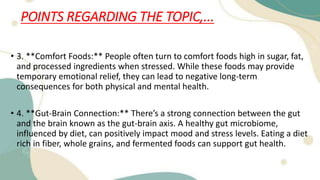 POINTS REGARDING THE TOPIC,...
• 3. **Comfort Foods:** People often turn to comfort foods high in sugar, fat,
and processed ingredients when stressed. While these foods may provide
temporary emotional relief, they can lead to negative long-term
consequences for both physical and mental health.
• 4. **Gut-Brain Connection:** There’s a strong connection between the gut
and the brain known as the gut-brain axis. A healthy gut microbiome,
influenced by diet, can positively impact mood and stress levels. Eating a diet
rich in fiber, whole grains, and fermented foods can support gut health.
 